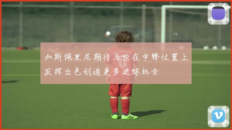 加斯佩里尼期待马伦在中锋位置上发挥出色创造更多进球机会