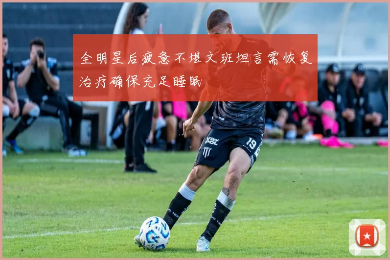 全明星后疲惫不堪文班坦言需恢复治疗确保充足睡眠