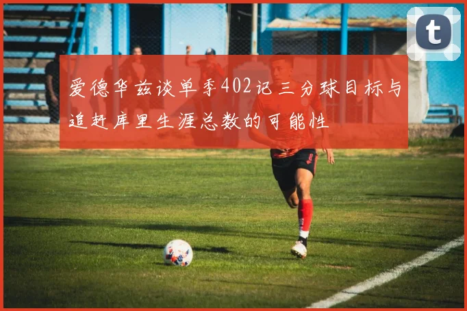 爱德华兹谈单季402记三分球目标与追赶库里生涯总数的可能性