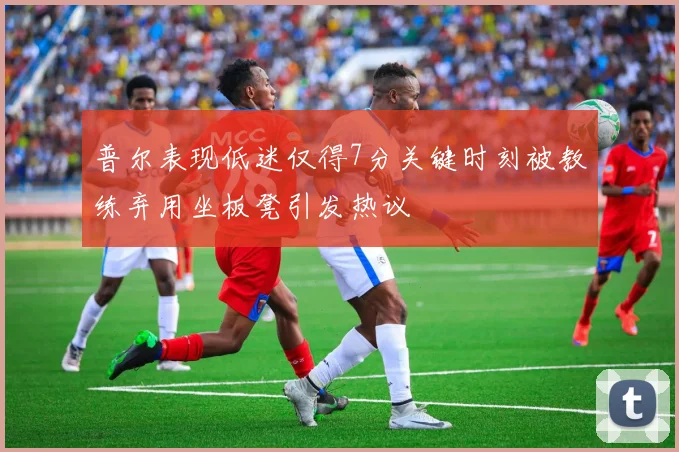 普尔表现低迷仅得7分关键时刻被教练弃用坐板凳引发热议