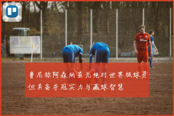 鲁尼称阿森纳虽无绝对世界级球员但具备夺冠实力与赢球智慧