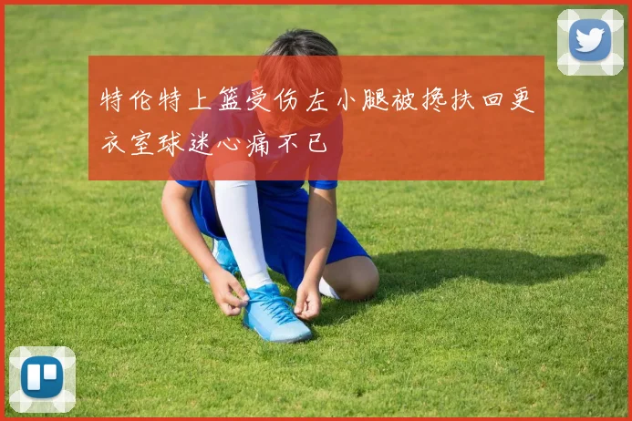 特伦特上篮受伤左小腿被搀扶回更衣室球迷心痛不已