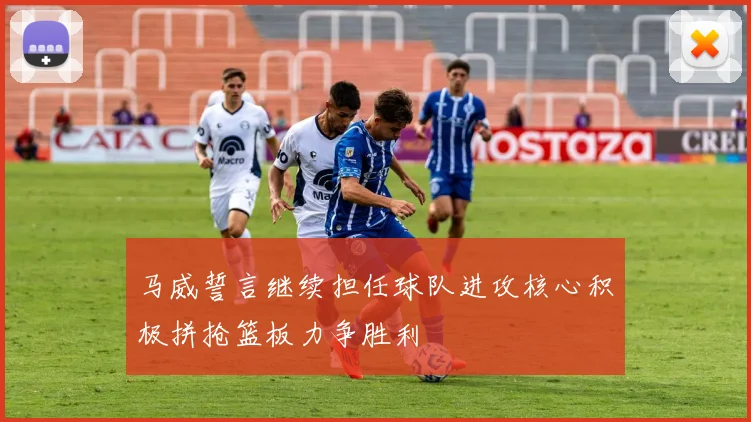 马威誓言继续担任球队进攻核心积极拼抢篮板力争胜利