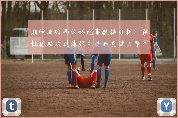 利物浦对西汉姆比赛数据分析：萨拉赫助攻进球双丰收加克波力争个人职业生涯50球