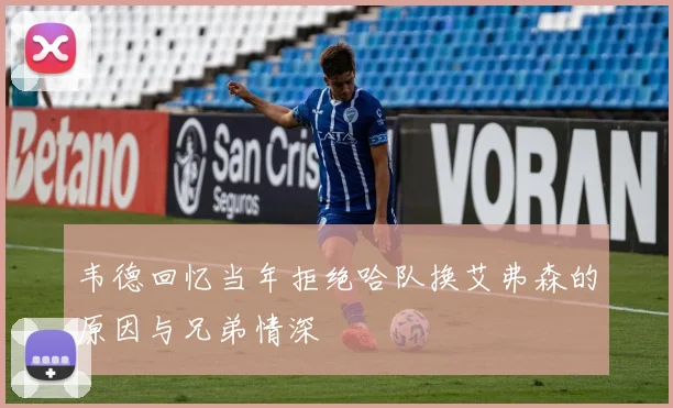 韦德回忆当年拒绝哈队换艾弗森的原因与兄弟情深