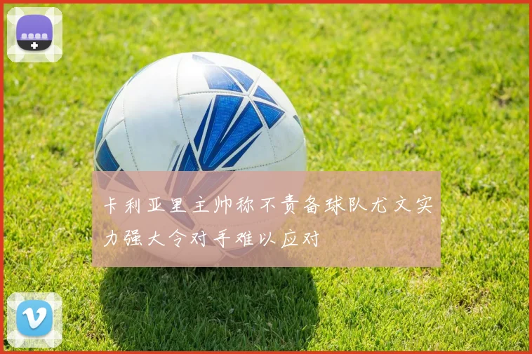卡利亚里主帅称不责备球队尤文实力强大令对手难以应对