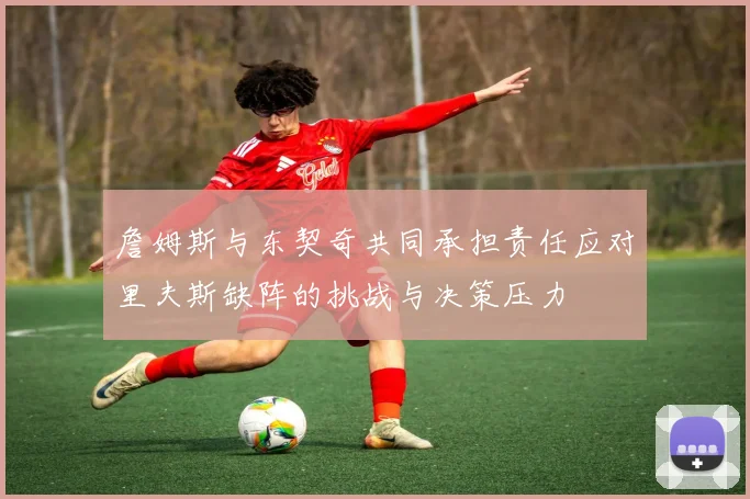 詹姆斯与东契奇共同承担责任应对里夫斯缺阵的挑战与决策压力