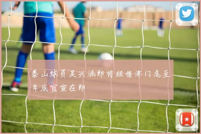 泰山球员吴兴涵即将租借津门虎至年底官宣在即