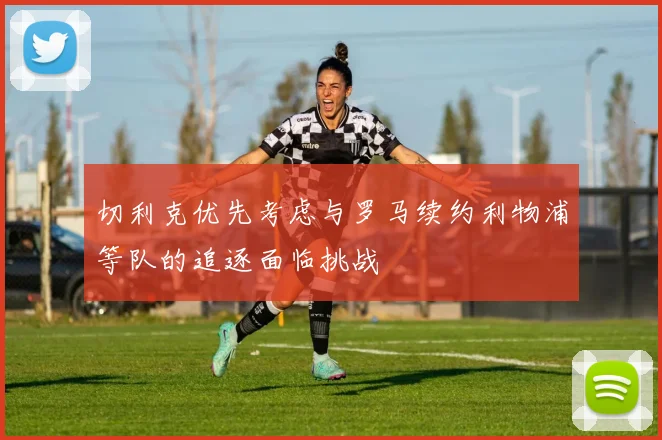 切利克优先考虑与罗马续约利物浦等队的追逐面临挑战
