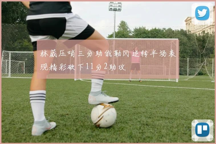 林葳压哨三分助俄勒冈逆转半场表现精彩砍下11分2助攻