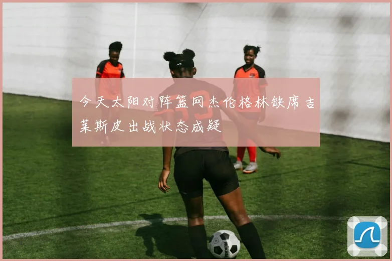 今天太阳对阵篮网杰伦格林缺席吉莱斯皮出战状态成疑