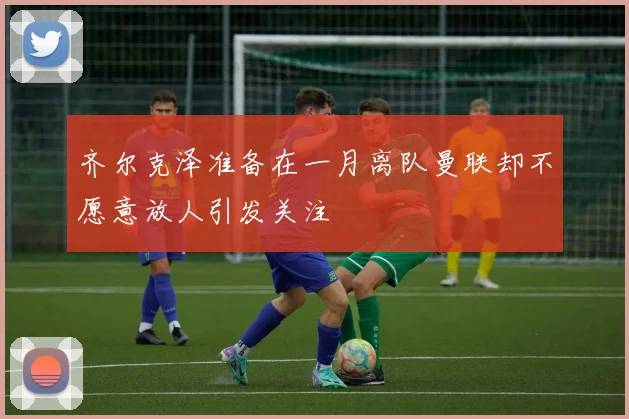 齐尔克泽准备在一月离队曼联却不愿意放人引发关注