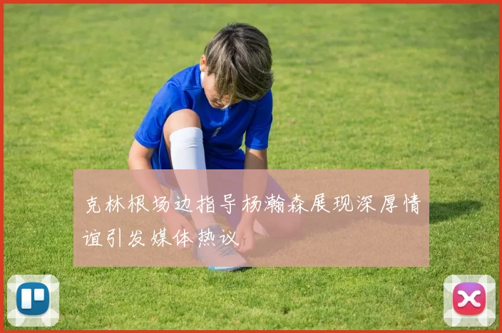克林根场边指导杨瀚森展现深厚情谊引发媒体热议