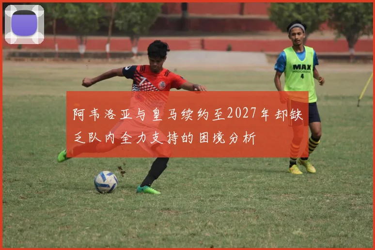 阿韦洛亚与皇马续约至2027年却缺乏队内全力支持的困境分析