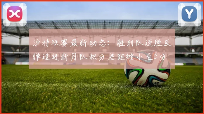 沙特联赛最新动态：胜利队连胜反弹追赶新月队积分差距缩小至5分