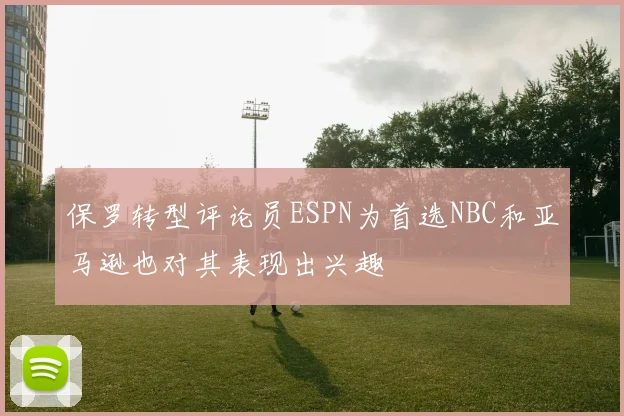 保罗转型评论员ESPN为首选NBC和亚马逊也对其表现出兴趣
