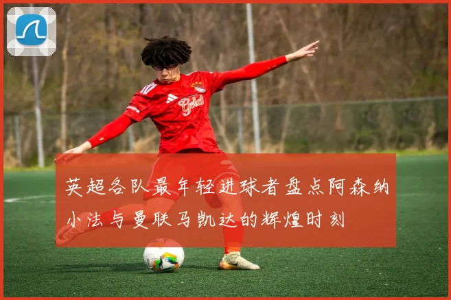 英超各队最年轻进球者盘点阿森纳小法与曼联马凯达的辉煌时刻