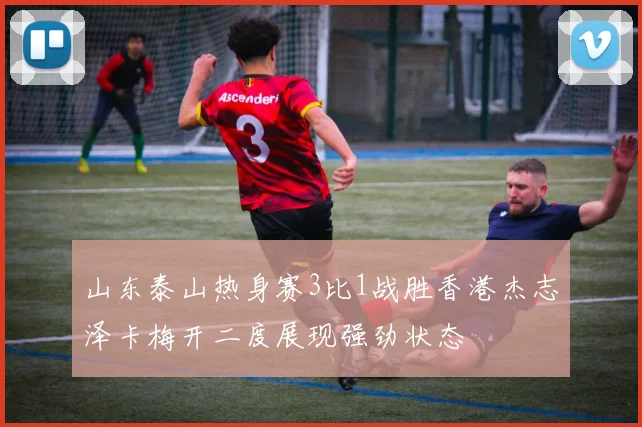 山东泰山热身赛3比1战胜香港杰志泽卡梅开二度展现强劲状态