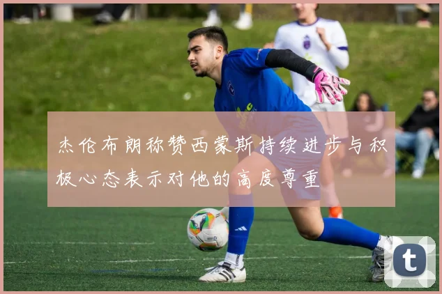 杰伦布朗称赞西蒙斯持续进步与积极心态表示对他的高度尊重