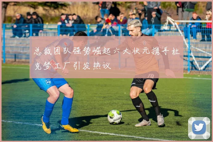 总裁团队强势崛起六大状元携手杜克梦工厂引发热议