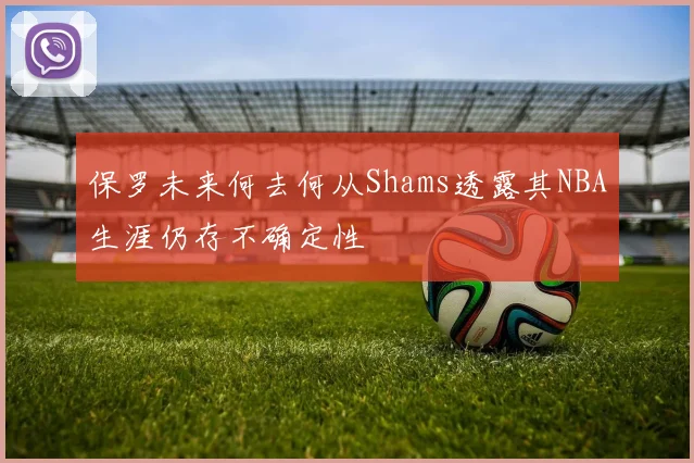 保罗未来何去何从Shams透露其NBA生涯仍存不确定性