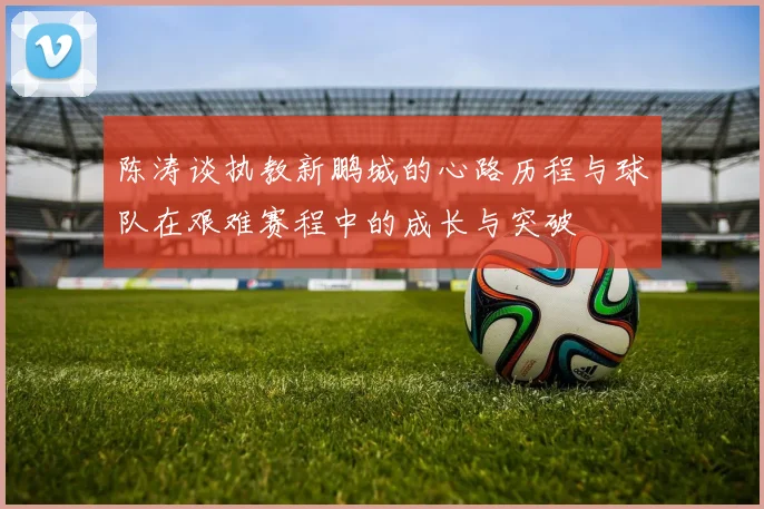 陈涛谈执教新鹏城的心路历程与球队在艰难赛程中的成长与突破