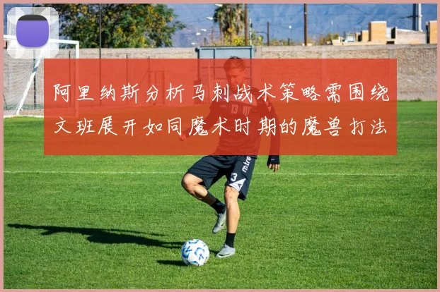 阿里纳斯分析马刺战术策略需围绕文班展开如同魔术时期的魔兽打法