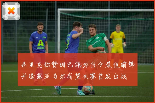 弗里克称赞姆巴佩为当今最佳前锋并透露亚马尔有望决赛首发出战