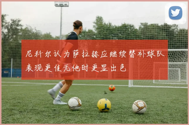 尼科尔认为萨拉赫应继续替补球队表现更佳无他时更显出色