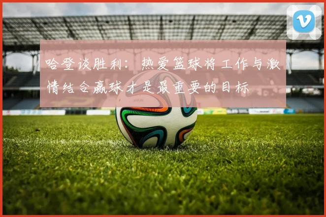 哈登谈胜利：热爱篮球将工作与激情结合赢球才是最重要的目标